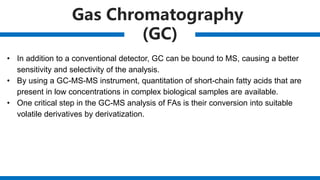 Gas Chromatography
(GC)
• In addition to a conventional detector, GC can be bound to MS, causing a better
sensitivity and selectivity of the analysis.
• By using a GC-MS-MS instrument, quantitation of short-chain fatty acids that are
present in low concentrations in complex biological samples are available.
• One critical step in the GC-MS analysis of FAs is their conversion into suitable
volatile derivatives by derivatization.
 