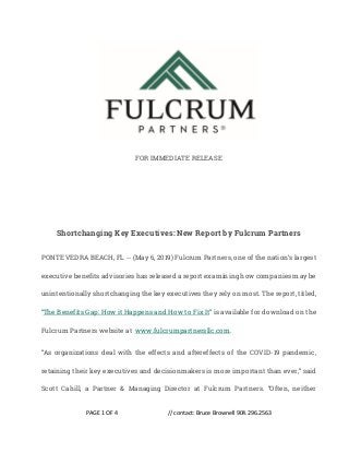 PAGE 1 OF 4 // contact: Bruce Brownell 904.296.2563
FOR IMMEDIATE RELEASE
Shortchanging Key Executives: New Report by Fulcrum Partners
PONTE VEDRA BEACH, FL -- (May 6, 2019) Fulcrum Partners, one of the nation’s largest
executive benefits advisories has released a report examining how companies may be
unintentionally shortchanging the key executives they rely on most. The report, titled,
“The Benefits Gap: How it Happens and How to Fix It” is available for download on the
Fulcrum Partners website at www.fulcrumpartnersllc.com.
“As organizations deal with the effects and aftereffects of the COVID-19 pandemic,
retaining their key executives and decisionmakers is more important than ever,” said
Scott Cahill, a Partner & Managing Director at Fulcrum Partners. “Often, neither
 