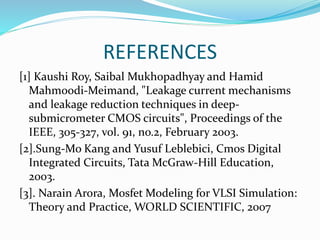 REFERENCES
[1] Kaushi Roy, Saibal Mukhopadhyay and Hamid
Mahmoodi-Meimand, "Leakage current mechanisms
and leakage reduction techniques in deep-
submicrometer CMOS circuits", Proceedings of the
IEEE, 305-327, vol. 91, no.2, February 2003.
[2].Sung-Mo Kang and Yusuf Leblebici, Cmos Digital
Integrated Circuits, Tata McGraw-Hill Education,
2003.
[3]. Narain Arora, Mosfet Modeling for VLSI Simulation:
Theory and Practice, WORLD SCIENTIFIC, 2007
 