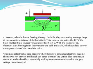 • However, when holes are flowing through the bulk, they are causing a voltage drop
at the parasitic resistance of the bulk itself. This, in turn, can active the BJT if the
base-emitter (bulk-source) voltage exceeds 0.6-0.7 V. With the transistor on,
electrons start flowing from the source to the bulk and drain, which can lead to even
more generation of electron-hole pairs.
•The most catastrophic case happens when the newly generated electrons become
themselves hot carriers and knock out other atoms of the lattice. This in turn can
create an avalanche effect, eventually leading to an overrun current that the gate
voltage cannot control.
 