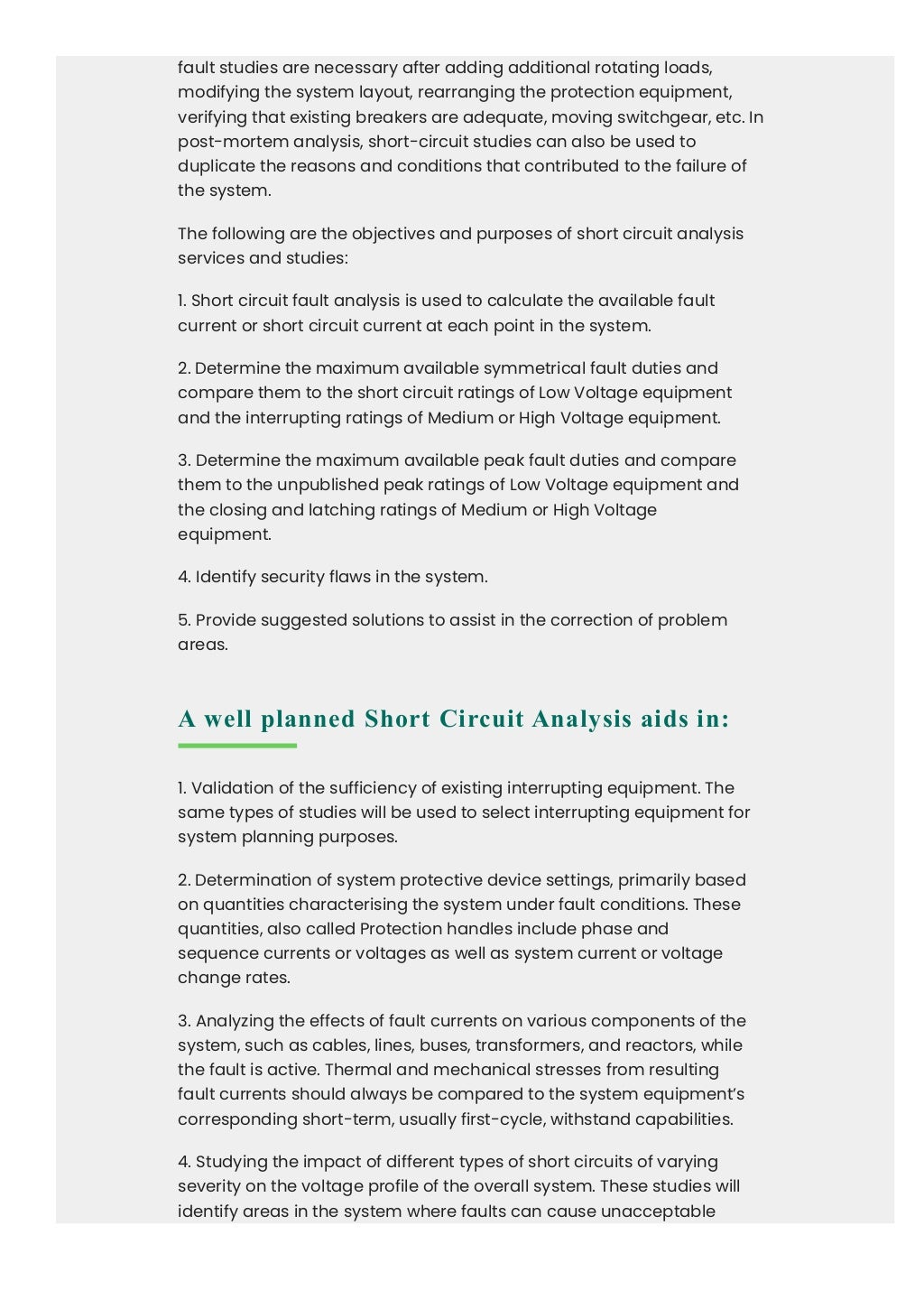 fault studies are necessary after adding additional rotating loads,
modifying the system layout, rearranging the protection equipment,
verifying that existing breakers are adequate, moving switchgear, etc. In
post-mortem analysis, short-circuit studies can also be used to
duplicate the reasons and conditions that contributed to the failure of
the system.
The following are the objectives and purposes of short circuit analysis
services and studies:
1. Short circuit fault analysis is used to calculate the available fault
current or short circuit current at each point in the system.
2. Determine the maximum available symmetrical fault duties and
compare them to the short circuit ratings of Low Voltage equipment
and the interrupting ratings of Medium or High Voltage equipment.
3. Determine the maximum available peak fault duties and compare
them to the unpublished peak ratings of Low Voltage equipment and
the closing and latching ratings of Medium or High Voltage
equipment.
4. Identify security flaws in the system.
5. Provide suggested solutions to assist in the correction of problem
areas.
A well planned Short Circuit Analysis aids in:
1. Validation of the sufficiency of existing interrupting equipment. The
same types of studies will be used to select interrupting equipment for
system planning purposes.
2. Determination of system protective device settings, primarily based
on quantities characterising the system under fault conditions. These
quantities, also called Protection handles include phase and
sequence currents or voltages as well as system current or voltage
change rates.
3. Analyzing the effects of fault currents on various components of the
system, such as cables, lines, buses, transformers, and reactors, while
the fault is active. Thermal and mechanical stresses from resulting
fault currents should always be compared to the system equipment’s
corresponding short-term, usually first-cycle, withstand capabilities.
4. Studying the impact of different types of short circuits of varying
severity on the voltage profile of the overall system. These studies will
identify areas in the system where faults can cause unacceptable
 