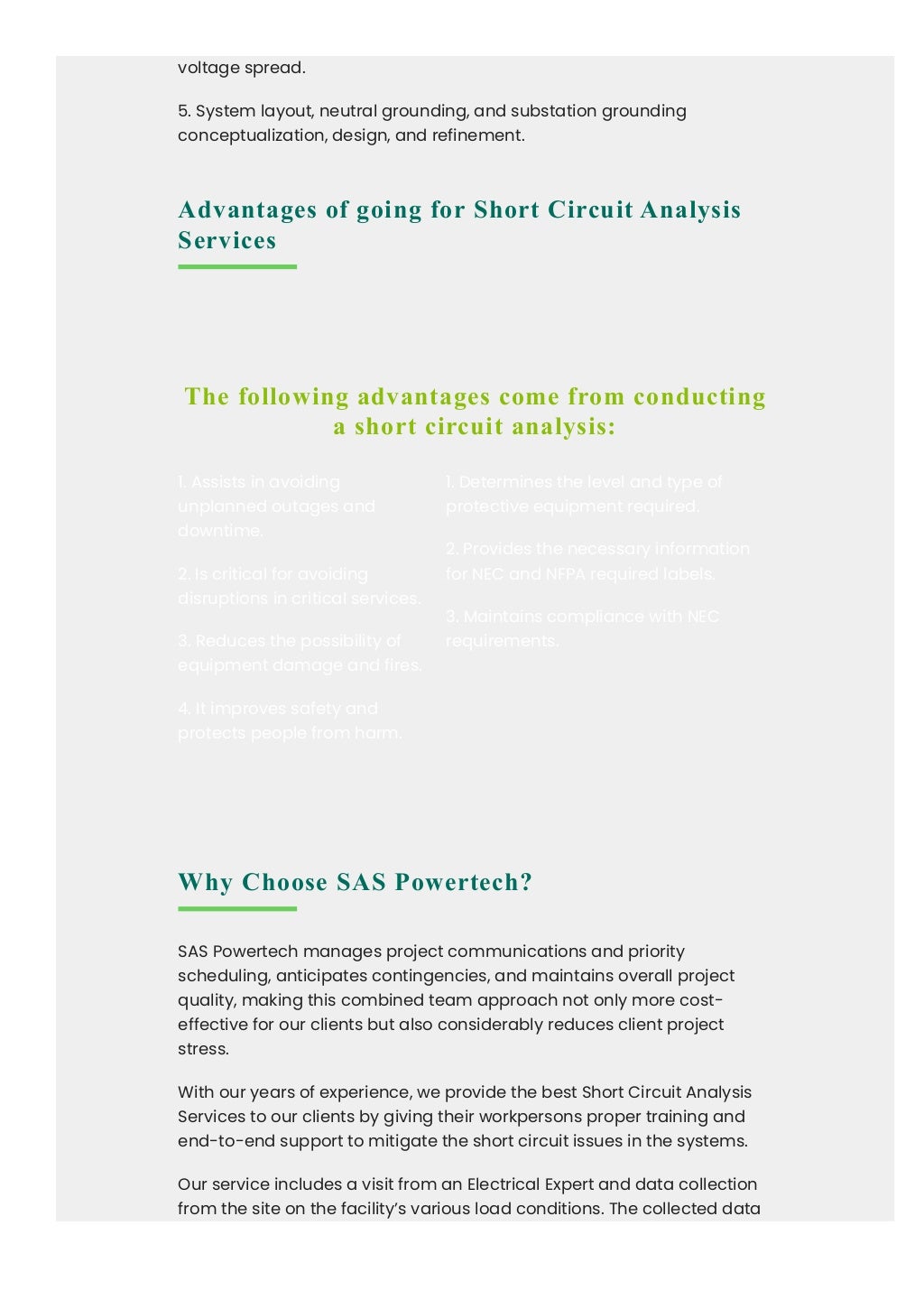 voltage spread.
5. System layout, neutral grounding, and substation grounding
conceptualization, design, and refinement.
Advantages of going for Short Circuit Analysis
Services
Why Choose SAS Powertech?
SAS Powertech manages project communications and priority
scheduling, anticipates contingencies, and maintains overall project
quality, making this combined team approach not only more cost-
effective for our clients but also considerably reduces client project
stress.
With our years of experience, we provide the best Short Circuit Analysis
Services to our clients by giving their workpersons proper training and
end-to-end support to mitigate the short circuit issues in the systems.
Our service includes a visit from an Electrical Expert and data collection
from the site on the facility’s various load conditions. The collected data
The following advantages come from conducting
a short circuit analysis:
1. Assists in avoiding
unplanned outages and
downtime.
2. Is critical for avoiding
disruptions in critical services.
3. Reduces the possibility of
equipment damage and fires.
4. It improves safety and
protects people from harm.
1. Determines the level and type of
protective equipment required.
2. Provides the necessary information
for NEC and NFPA required labels.
3. Maintains compliance with NEC
requirements.
 