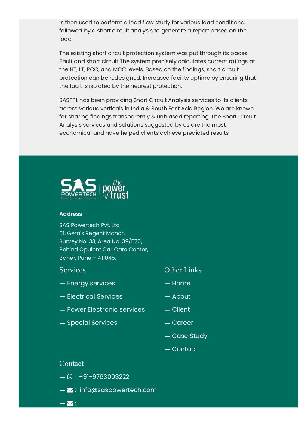 is then used to perform a load flow study for various load conditions,
followed by a short circuit analysis to generate a report based on the
load.
The existing short circuit protection system was put through its paces.
Fault and short circuit The system precisely calculates current ratings at
the HT, LT, PCC, and MCC levels. Based on the findings, short circuit
protection can be redesigned. Increased facility uptime by ensuring that
the fault is isolated by the nearest protection.
SASPPL has been providing Short Circuit Analysis services to its clients
across various verticals in India & South East Asia Region. We are known
for sharing findings transparently & unbiased reporting. The Short Circuit
Analysis services and solutions suggested by us are the most
economical and have helped clients achieve predicted results.
Address
SAS Powertech Pvt. Ltd
01, Gera's Regent Manor,
Survey No. 33, Area No. 39/570,
Behind Opulent Car Care Center,
Baner, Pune – 411045.
Services
Energy services
Electrical Services
Power Electronic services
Special Services
Other Links
Home
About
Client
Career
Case Study
Contact
Contact
 :  +91-9763003222
 :  info@saspowertech.com
 : 
abhijiit.katre@saspowertech.com
 