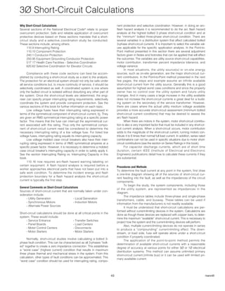 3Ø Short-Circuit Calculations 
43 Copyright 2002 by Cooper Bussmann® 
Why Short-Circuit Calculations 
Several sections of the National Electrical Code® relate to proper 
overcurrent protection. Safe and reliable application of overcurrent 
protective devices based on these sections mandate that a short-circuit 
study and a selective coordination study be conducted. 
These sections include, among others: 
110.9 Interrupting Rating 
110.10 Component Protection 
240.1 Conductor Protection 
250.95 Equipment Grounding Conductor Protection 
517.17 Health Care Facilities - Selective Coordination 
620.62 Selective Coordination for Elevator Circuits 
Compliance with these code sections can best be accom-plished 
by conducting a short-circuit study as a start to the analysis. 
The protection for an electrical system should not only be safe under 
all service conditions but, to insure continuity of service, it should be 
selectively coordinated as well. A coordinated system is one where 
only the faulted circuit is isolated without disturbing any other part of 
the system. Once the short-circuit levels are determined, the engi-neer 
can specify proper interrupting rating requirements, selectively 
coordinate the system and provide component protection. See the 
various sections of this book for further information on each topic. 
Low voltage fuses have their interrupting rating expressed in 
terms of the symmetrical component of short-circuit current, IS. They 
are given an RMS symmetrical interrupting rating at a specific power 
factor. This means that the fuse can interrupt the asymmetrical cur-rent 
associated with this rating. Thus only the symmetrical compo-nent 
of short-circuit current need be considered to determine the 
necessary interrupting rating of a low voltage fuse. For listed low 
voltage fuses, interrupting rating equals its interrupting capacity. 
Low voltage molded case circuit breakers also have their inter-rupting 
rating expressed in terms of RMS symmetrical amperes at a 
specific power factor. However, it is necessary to determine a molded 
case circuit breaker’s interrupting capacity in order to safely apply it. 
See the section Interrupting Rating vs. Interrupting Capacity in this 
book. 
110.16 now requires arc-flash hazard warning labeling on 
certain equipment. A flash hazard analysis is required before a 
worker approaches electrical parts that have not been put into a 
safe work condition. To determine the incident energy and flash 
protection boundary for a flash hazard analysis the short-circuit 
current is typically the first step. 
General Comments on Short-Circuit Calculations 
Sources of short-circuit current that are normally taken under con-sideration 
include: 
- Utility Generation - Local Generation 
- Synchronous Motors - Induction Motors 
- Alternate Power Sources 
Short-circuit calculations should be done at all critical points in the 
system. These would include: 
- Service Entrance - Transfer Switches 
- Panel Boards - Load Centers 
- Motor Control Centers - Disconnects 
- Motor Starters - Motor Starters 
Normally, short-circuit studies involve calculating a bolted 3- 
phase fault condition. This can be characterized as all 3-phases “bolt-ed” 
together to create a zero impedance connection. This establishes 
a “worst case” (highest current) condition that results in maximum 
three phase thermal and mechanical stress in the system. From this 
calculation, other types of fault conditions can be approximated. This 
“worst case” condition should be used for interrupting rating, compo-nent 
protection and selective coordination. However, in doing an arc-flash 
hazard analysis it is recommended to do the arc flash hazard 
analysis at the highest bolted 3 phase short-circuit condition and at 
the “minimum” bolted three-phase short-circuit condition. There are 
several variables in a distribution system that affect calculated bolted 
3-phase short-circuit currents. It is important to select the variable val-ues 
applicable for the specific application analysis. In the Point-to- 
Point method presented in this section there are several adjustment 
factors given in Notes and footnotes that can be applied that will affect 
the outcomes. The variables are utility source short-circuit capabilities, 
motor contribution, transformer percent impedance tolerance, and 
voltage variance. 
In most situations, the utility source(s) or on-site energy 
sources, such as on-site generation, are the major short-circuit cur-rent 
contributors. In the Point-to-Point method presented in the next 
few pages, the steps and example assume an infinite available 
short-circuit current from the utility source. Generally this is a good 
assumption for highest worst case conditions and since the property 
owner has no control over the utility system and future utility 
changes. And in many cases a large increase in the utility available 
does not increase the short-circuit currents a great deal for a build-ing 
system on the secondary of the service transformer. However, 
there are cases where the actual utility medium voltage available 
provides a more accurate short-circuit assessment (minimum bolted 
short-circuit current conditions) that may be desired to assess the 
arc flash hazard. 
When there are motors in the system, motor short-circuit contribu-tion 
is also a very important factor that must be included in any short-cir-cuit 
current analysis. When a short-circuit occurs, motor contribution 
adds to the magnitude of the short-circuit current; running motors con-tribute 
4 to 6 times their normal full load current. In addition, series rated 
combinations can not be used in specific situations due to motor short-circuit 
contributions (see the section on Series Ratings in this book). 
For capacitor discharge currents, which are of short time 
duration, certain IEEE (Institute of Electrical and Electronic 
Engineers) publications detail how to calculate these currents if they 
are substantial. 
Procedures and Methods 
To determine the fault current at any point in the system, first draw 
a one-line diagram showing all of the sources of short-circuit cur-rent 
feeding into the fault, as well as the impedances of the circuit 
components. 
To begin the study, the system components, including those 
of the utility system, are represented as impedances in the 
diagram. 
The impedance tables include three-phase and single-phase 
transformers, cable, and busway. These tables can be used if 
information from the manufacturers is not readily available. 
It must be understood that short-circuit calculations are per-formed 
without current-limiting devices in the system. Calculations are 
done as though these devices are replaced with copper bars, to deter-mine 
the maximum “available” short-circuit current. This is necessary to 
project how the system and the current-limiting devices will perform. 
Also, multiple current-limiting devices do not operate in series 
to produce a “compounding” current-limiting effect. The down-stream, 
or load side, fuse will operate alone under a short-circuit 
condition if properly coordinated. 
The application of the point-to-point method permits the 
determination of available short-circuit currents with a reasonable 
degree of accuracy at various points for either 3Ø or 1Ø electrical 
distribution systems. This method can assume unlimited primary 
short-circuit current (infinite bus) or it can be used with limited pri-mary 
available current. 
Table Of Contents 
Index 
Glossary 
 