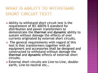  Ability to withstand short circuit test is the
requirement of IEC 60076-5 standard for
distribution and power transformers to
demonstrate the thermal and dynamic ability to
sustain without damage the effects of over
currents originated by external short circuits.
 The general requirements with regard of this
test is that transformers together with all
equipment and accessories shall be designed and
constructed to withstand without damage the
thermal and dynamic effects of external short
circuits.
 External short circuits are Line-to-Line, double-
earth, Line-to-neutral etc…
 