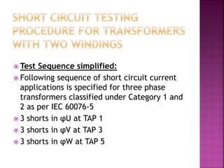  Test Sequence simplified:
 Following sequence of short circuit current
applications is specified for three phase
transformers classified under Category 1 and
2 as per IEC 60076-5
 3 shorts in φU at TAP 1
 3 shorts in φV at TAP 3
 3 shorts in φW at TAP 5
 
