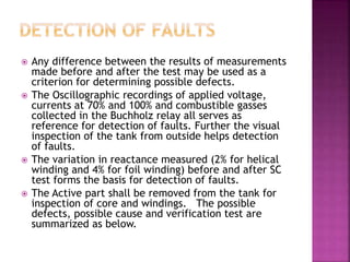  Any difference between the results of measurements
made before and after the test may be used as a
criterion for determining possible defects.
 The Oscillographic recordings of applied voltage,
currents at 70% and 100% and combustible gasses
collected in the Buchholz relay all serves as
reference for detection of faults. Further the visual
inspection of the tank from outside helps detection
of faults.
 The variation in reactance measured (2% for helical
winding and 4% for foil winding) before and after SC
test forms the basis for detection of faults.
 The Active part shall be removed from the tank for
inspection of core and windings. The possible
defects, possible cause and verification test are
summarized as below.
 