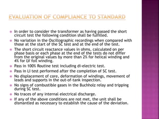  In order to consider the transformer as having passed the short
circuit test the following condition shall be fulfilled.
 No variation in the Oscillographic recordings when compared with
those at the start of the SC test and at the end of the test.
 The short circuit reactance values in ohms, calculated on per
phase basis or each phase at the end of the tests do not differ
from the original values by more than 2% for helical winding and
4% for LV foil winding.
 Pass in 100% Routine test including di-electric test.
 Pass in LI test performed after the completion of SC test.
 No displacement of core, deformation of windings, movement of
leads and supports in the out-of-tank inspection.
 No signs of combustible gases in the Buchholz relay and tripping
during SC test.
 No traces of any internal electrical discharge.
 If any of the above conditions are not met, the unit shall be
dismantled as necessary to establish the cause of the deviation.
 