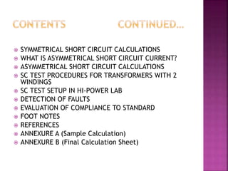  SYMMETRICAL SHORT CIRCUIT CALCULATIONS
 WHAT IS ASYMMETRICAL SHORT CIRCUIT CURRENT?
 ASYMMETRICAL SHORT CIRCUIT CALCULATIONS
 SC TEST PROCEDURES FOR TRANSFORMERS WITH 2
WINDINGS
 SC TEST SETUP IN HI-POWER LAB
 DETECTION OF FAULTS
 EVALUATION OF COMPLIANCE TO STANDARD
 FOOT NOTES
 REFERENCES
 ANNEXURE A (Sample Calculation)
 ANNEXURE B (Final Calculation Sheet)
 