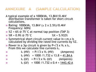 A typical example of a 1000kVA, 13.8kV/0.4kV
distribution transformer is taken for short circuit
calculations.
 Rating: 1000kVA, 13.8kV (± 2 x 2.5%)/0.4kV
Frequency: 60Hz
 %Z = 6% @ 75°C at normal tap position (TAP 3)
 %R = 0.9% @ 75°C %X = 5.932%
 Symmetrical short circuit current value in r.m.s is
calculated by dividing the rated line currents by %Z.
 Power in a 3φ circuit is given by P=√3 x VL x IL.
From this we calculate line currents IL.
 IL (HV) = P/√3 x VL (HV) (Amperes)
 IL (HV) = 1000 /1.732 x 13.8 = 41.84 A
 IL (LV) = P/√3 x VL (LV) (Amperes)
 IL (LV) = 1000 /1.732 x 0.4 = 1443.42 A
 
