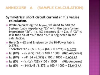 Symmetrical short circuit current (r.m.s value)
calculation.
 While calculating the ISC(Sym), we need to add the
System (Lab) impedance “Zs” with the transformer
impedance “Zt”. i.e. %Z becomes (Zt + Zs). If “Zs” is
less than 5% of “Zt” then “Zs” is neglected in the
calculation.
 Here Zt = 6% and Zs given by the Hi-Power lab is
0.375%.
Therefore %Z = (Zt + Zs) = (6% + 0.375%) = 6.375%
 ISC (HV) = (IL (HV) /%Z) x 100 / 1000 (Kilo Amperes)
 ISC (HV) = (41.84 /6.375) x 100 / 1000 = 0.656 kA
 ISC (LV) = (IL (LV) /%Z) x100 / 1000 (Kilo Amperes)
 ISC (LV) = (1443.42 /6.375) x 100 / 1000 = 22.642 kA
 