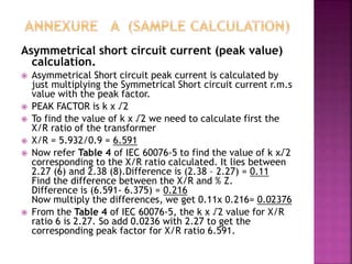 Asymmetrical short circuit current (peak value)
calculation.
 Asymmetrical Short circuit peak current is calculated by
just multiplying the Symmetrical Short circuit current r.m.s
value with the peak factor.
 PEAK FACTOR is k x √2
 To find the value of k x √2 we need to calculate first the
X/R ratio of the transformer
 X/R = 5.932/0.9 = 6.591
 Now refer Table 4 of IEC 60076-5 to find the value of k x√2
corresponding to the X/R ratio calculated. It lies between
2.27 (6) and 2.38 (8).Difference is (2.38 – 2.27) = 0.11
Find the difference between the X/R and % Z.
Difference is (6.591- 6.375) = 0.216
Now multiply the differences, we get 0.11x 0.216= 0.02376
 From the Table 4 of IEC 60076-5, the k x √2 value for X/R
ratio 6 is 2.27. So add 0.0236 with 2.27 to get the
corresponding peak factor for X/R ratio 6.591.
 