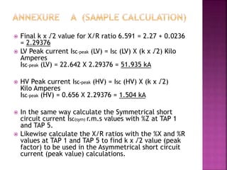  Final k x √2 value for X/R ratio 6.591 = 2.27 + 0.0236
= 2.29376
 LV Peak current ISC-peak (LV) = ISC (LV) X (k x √2) Kilo
Amperes
ISC-peak (LV) = 22.642 X 2.29376 = 51.935 kA
 HV Peak current ISC-peak (HV) = ISC (HV) X (k x √2)
Kilo Amperes
ISC-peak (HV) = 0.656 X 2.29376 = 1.504 kA
 In the same way calculate the Symmetrical short
circuit current ISC(sym) r.m.s values with %Z at TAP 1
and TAP 5.
 Likewise calculate the X/R ratios with the %X and %R
values at TAP 1 and TAP 5 to find k x √2 value (peak
factor) to be used in the Asymmetrical short circuit
current (peak value) calculations.
 