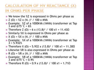  We know the %Z is expressed in Ohms per phase as
 Z (Ω) = %Z x (VL )² / 100 x MVA
 Example: %Z of a 1000kVA (1MVA) transformer at Tap
3 and @75°C = 6%
 Therefore Z (Ω) = 6 x (13.8)² / 100 x1 = 11.43Ω
 Similarly %X is expressed in Ohms per phase as
 X (Ω) = %X x (VL )² / 100 x MVA
 Example: %X of a 1000kVA (1MVA) transformer at Tap
3 = 5.932%
 Therefore X (Ω) = 5.932 x (13.8)² / 100 x1 = 11.30Ω
 Likewise %R is also expressed in Ohms per phase as
 R (Ω) = %R x (VL )² / 100 x MVA
 Example: %R of a 1000kVA (1MVA) transformer at Tap
3 and @75°C = 0.9%
 Therefore R (Ω) = 0.9 x (13.8)² / 100 x1 = 1.71Ω
 