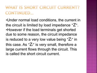 •Under normal load conditions, the current in
the circuit is limited by load impedance “Z”.
•However if the load terminals get shorted
due to some reason, the circuit impedance
is reduced to a very low value being “Zi” in
this case. As “Zi” is very small, therefore a
large current flows through the circuit. This
is called the short circuit current.
 