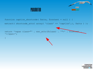 HamburgHamburg
WordPressWordPress MeetupMeetup
Parameter
function caption_shortcode( $atts, $content = null ) {
extract( shortcode_atts( array( 'class' => 'caption',), $atts ) );
return '<span class="' . esc_attr($class) . '">' . $content .
'</span>';
}
 