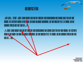 HamburgHamburg
WordPressWordPress MeetupMeetup
Erzeugtes HTML:
<div class="intro">Nicht lange darauf kam Kay mit großen
Fausthandschuhen und seinem Schlitten auf dem Rücken. Er
flüsterte Gerda in die Ohren: Ich habe Erlaubnis bekommen,
auf den großen Platz zu fahren, wo die Anderen spielen und
fort war er.</p>
<p>Nicht lange darauf kam Kay mit großen Fausthandschuhen
und seinem Schlitten auf dem Rücken. Er flüsterte Gerda in
die Ohren: Ich habe Erlaubnis bekommen, auf den großen
Platz zu fahren, wo die Anderen spielen und fort war er.</div>
 