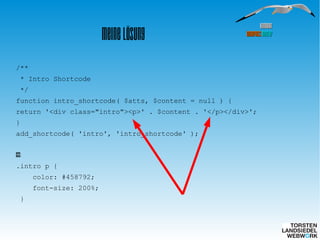 HamburgHamburg
WordPressWordPress MeetupMeetup
Meine Lösung
/**
* Intro Shortcode
*/
function intro_shortcode( $atts, $content = null ) {
return '<div class="intro"><p>' . $content . '</p></div>';
}
add_shortcode( 'intro', 'intro_shortcode' );
CSS:
.intro p {
color: #458792;
font-size: 200%;
}
 