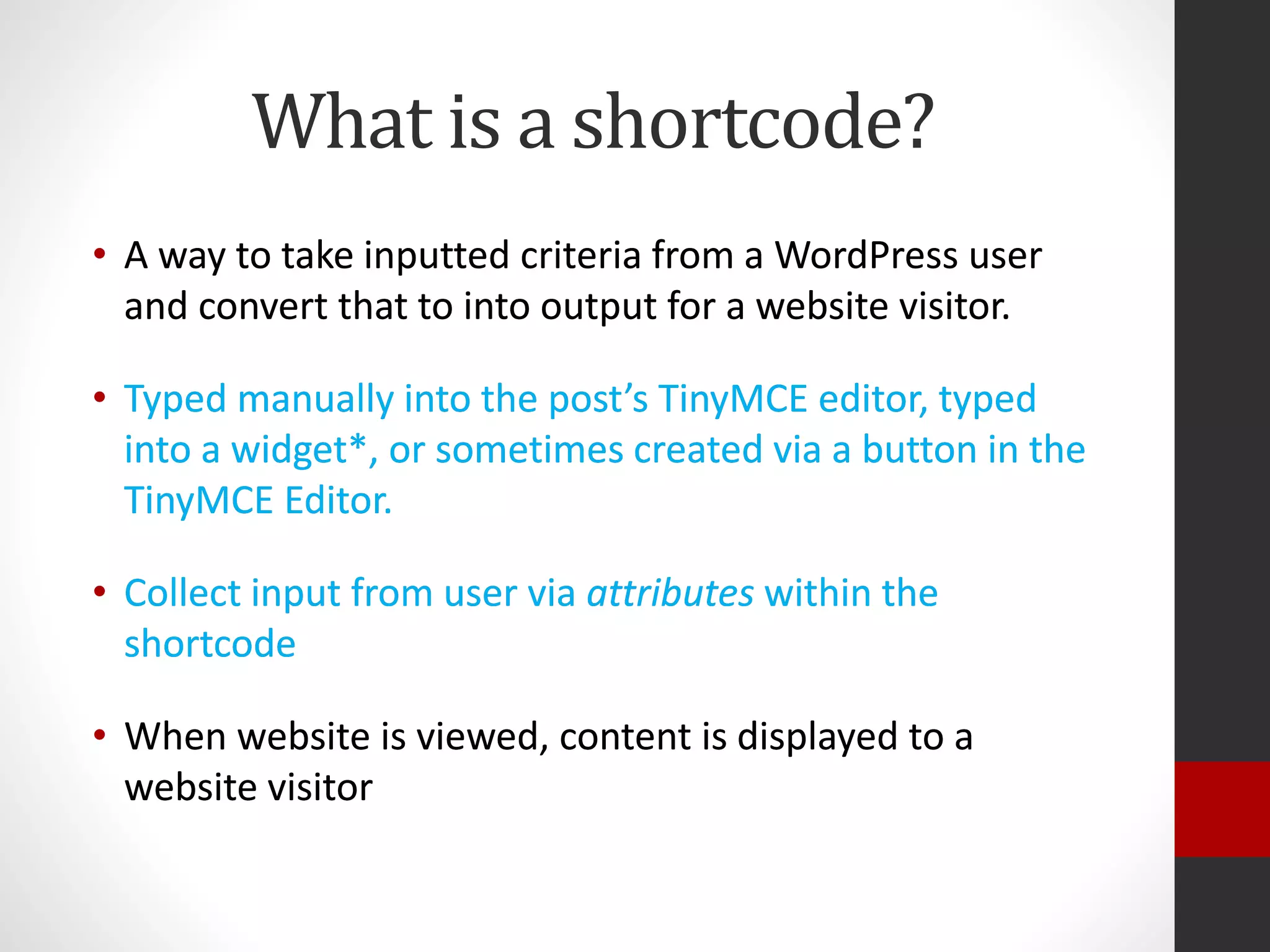 What is a shortcode?
• A way to take inputted criteria from a WordPress user
and convert that to into output for a website visitor.
• Typed manually into the post’s TinyMCE editor, typed
into a widget*, or sometimes created via a button in the
TinyMCE Editor.
• Collect input from user via attributes within the
shortcode
• When website is viewed, content is displayed to a
website visitor
• A way to take inputted criteria from a WordPress user
and convert that to into output for a website visitor.
• Typed manually into the post’s TinyMCE editor, typed
into a widget*, or sometimes created via a button in the
TinyMCE Editor.
• Collect input from user via attributes within the
shortcode
• When website is viewed, content is displayed to a
website visitor
 