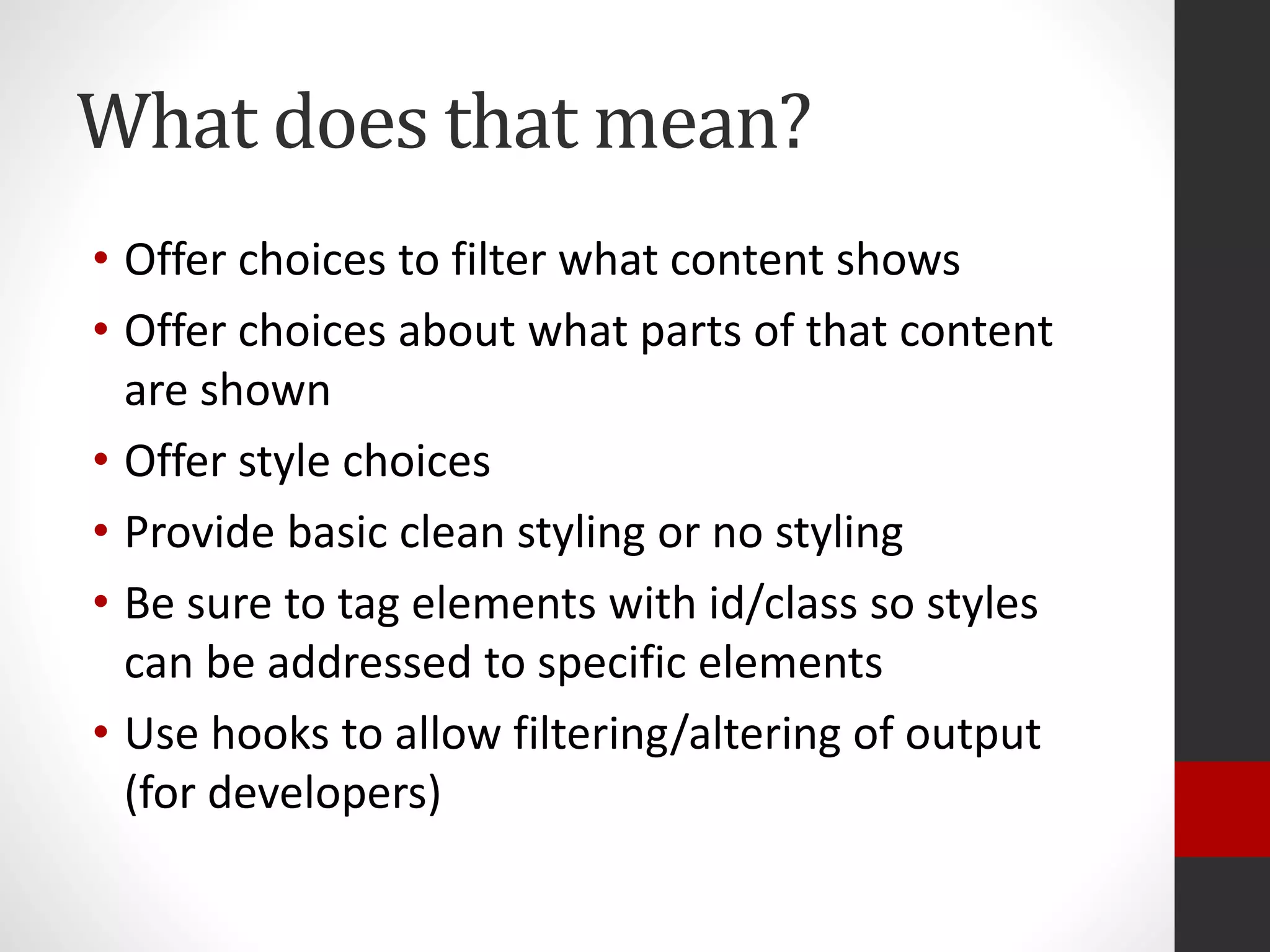 What does that mean?
• Offer choices to filter what content shows
• Offer choices about what parts of that content
are shown
• Offer style choices
• Provide basic clean styling or no styling
• Be sure to tag elements with id/class so styles
can be addressed to specific elements
• Use hooks to allow filtering/altering of output
(for developers)
 