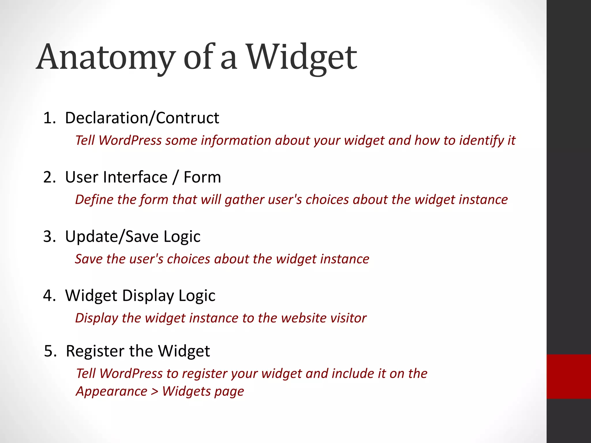 Anatomy of a Widget
1. Declaration/Contruct
Tell WordPress some information about your widget and how to identify it
2. User Interface / Form
Define the form that will gather user's choices about the widget instance
3. Update/Save Logic
Save the user's choices about the widget instance
4. Widget Display Logic
Display the widget instance to the website visitor
5. Register the Widget
Tell WordPress to register your widget and include it on the
Appearance > Widgets page
 