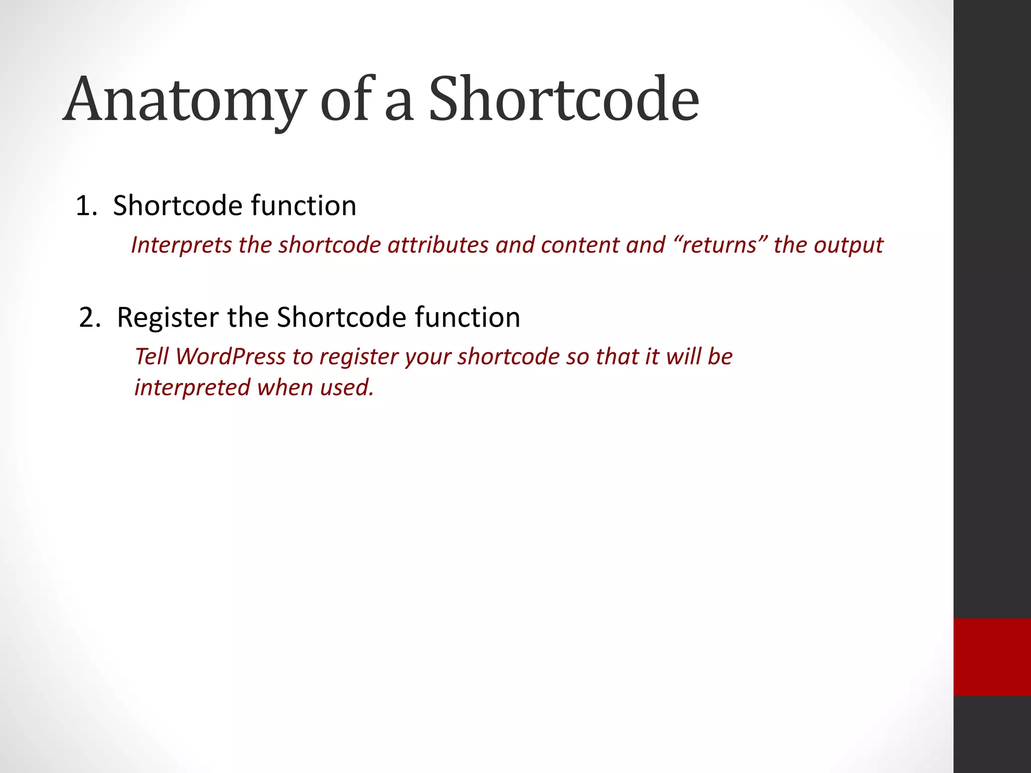 Anatomy of a Shortcode
1. Shortcode function
Interprets the shortcode attributes and content and “returns” the output
2. Register the Shortcode function
Tell WordPress to register your shortcode so that it will be
interpreted when used.
 