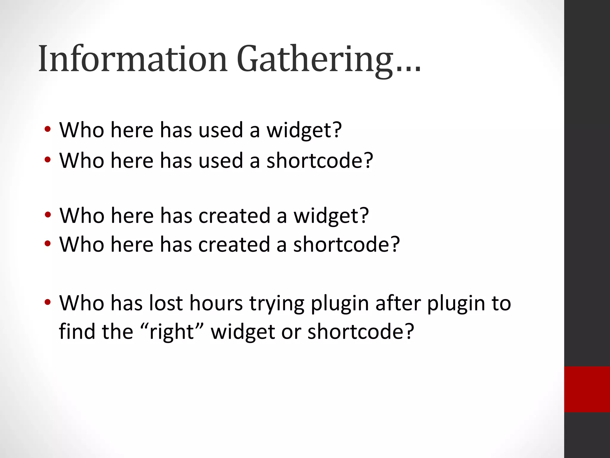 Information Gathering…
• Who here has used a widget?
• Who here has created a widget?
• Who has lost hours trying plugin after plugin to
find the “right” widget or shortcode?
• Who here has used a shortcode?
• Who here has created a shortcode?
 