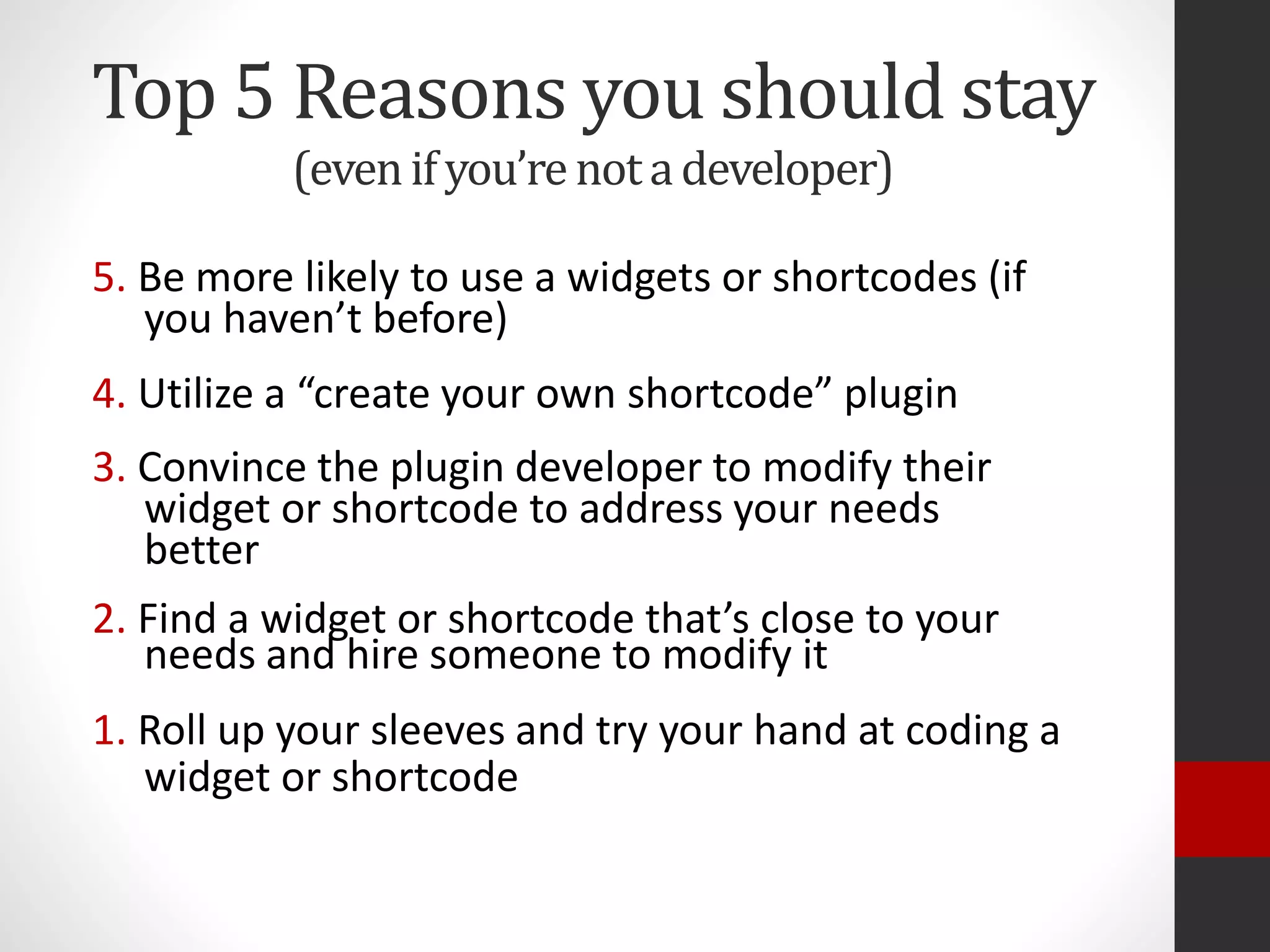 Top 5 Reasons you should stay
(evenifyou’renotadeveloper)
5. Be more likely to use a widgets or shortcodes (if
you haven’t before)
4. Utilize a “create your own shortcode” plugin
3. Convince the plugin developer to modify their
widget or shortcode to address your needs
better
2. Find a widget or shortcode that’s close to your
needs and hire someone to modify it
1. Roll up your sleeves and try your hand at coding a
widget or shortcode
 
