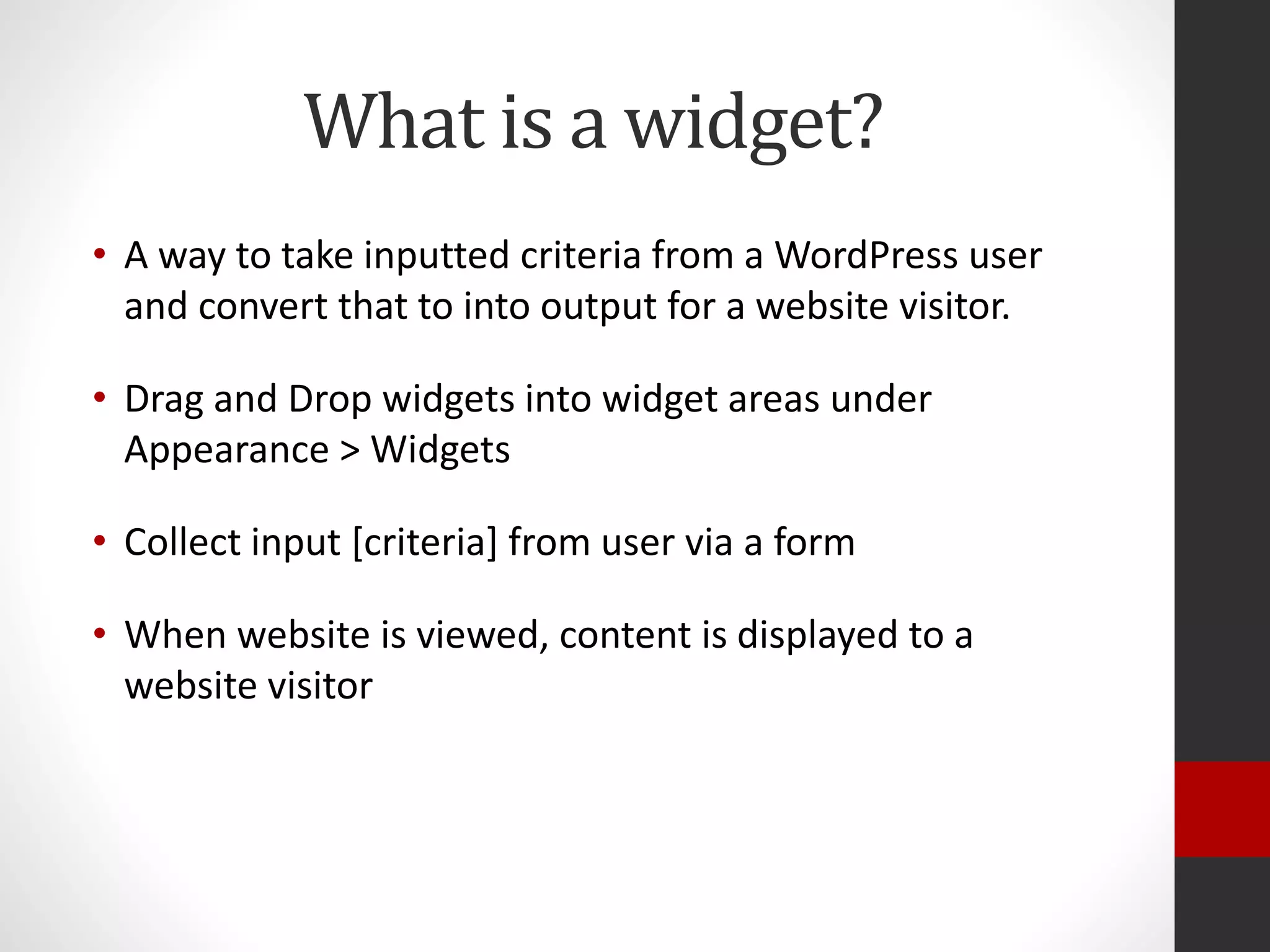 What is a widget?
• A way to take inputted criteria from a WordPress user
and convert that to into output for a website visitor.
• Drag and Drop widgets into widget areas under
Appearance > Widgets
• Collect input [criteria] from user via a form
• When website is viewed, content is displayed to a
website visitor
 