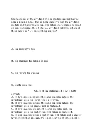 Shortcomings of the dividend pricing models suggest that we
need a pricing model that is more inclusive than the dividend
models and that provides expected returns for companies based
on aspects besides their historical dividend patterns. Which of
these below is NOT one of these aspects?
A. the company's risk
B. the premium for taking on risk
C. the reward for waiting
D. stable dividends
Which of the statements below is NOT
correct?
A. If two investment have the same expected return, the
investment with the lower risk is preferred.
B. If two investment have the same expected return, the
investment with the greater risk is preferred.
C. If two investments have the same expected risk, the
investment with the higher expected return is preferred.
D. If one investment has a higher expected return and a greater
level of risk than another, it's is not clear which investment is
 
