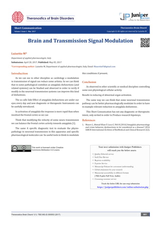 Short Communication
Volume 1 Issue 1 - May 2017
Theranostics Brain Disord
Copyright © All rights are reserved by Luisetto M
Brain and Transmission Signal Modulation
Luisetto M*
Department of applied pharmacologist, Italy
Submission: April 20, 2017; Published: May 05, 2017
*Corresponding author: Luisetto M, Department of applied pharmacologist, Italy, Email:
Introduction
As we can see in other discipline as cardiology a modulation
in transmission of signal can reduce some aritmia. So we can think
that in some pathological contidion as amygdala disfunctions (and
related systems) can be Studied and observed in order to verify if
modify in the neuronal transmission systems can improve this kind
of disfuntions.
The so calls Side Effect of amygdala disfunctions are under our
eyes every day and new diagnostic or therapeutic Instruments can
be usefully introduced.
In activation of amygdala the response is more rapid than when
involved the frontal cortex so we can
Think that modifying the velocity of some neuro transmission
we can balance the frontal cortex activity towards amygdala [1].
The same A specific diagnostic test to evaluate the physio-
pathology in neuronal transmission in this apparatus and specific
pharmacological molecules can be useful tools to think to modulate
this conditions if present.
Conclusion
As observed in other scientific or medical discipline controlling
some non physiological cellular activity
Results in reducing of abnormal organ activation.
The same way we can think that some neuronal transmission
pathway can be better pharmacologically modulate In order to have
in example relevant reduction in amygdala disfuntions .
This Short Comunication has not any diagnostic or therapeutic
intent, only writed in order to Produce research hipotesys.
References
1.	 Mauro L, Ahmad Khan F, Luca C, Nili B (2016) Amygdala pharmacology
and crime behavior, dysfunctions to be considered as a disease? 2016
IABCR International Archives of BioMedical and Clinical Research 2(2).
Theranostics Brain Disord 1(1): TBD.MS.ID.555553 (2017) 001
This work is licensed under Creative
Commons Attribution 4.0 Licens
Your next submission with Juniper Publishers
will reach you the below assets
•	 Quality Editorial service
•	 Swift Peer Review
•	 Reprints availability
•	 E-prints Service
•	 Manuscript Podcast for convenient understanding
•	 Global attainment for your research
•	 Manuscript accessibility in different formats
( Pdf, E-pub, Full Text, Audio)
•	 Unceasing customer service
Track the below URL for one-step submission
https://juniperpublishers.com/online-submission.php
 