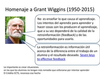 Homenaje a Grant Wiggins (1950-2015)
No es enseñar lo que causa el aprendizaje.
Los intentos del aprendiz para aprender y
...