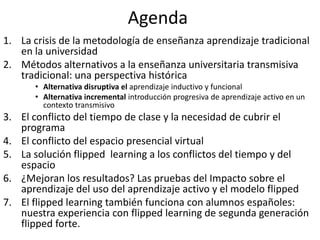 Agenda
1. La crisis de la metodología de enseñanza aprendizaje tradicional
en la universidad
2. Métodos alternativos a la ...