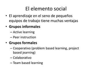 El elemento social
• El aprendizaje en el seno de pequeños
equipos de trabajo tiene muchas ventajas
• Grupos informales
– ...