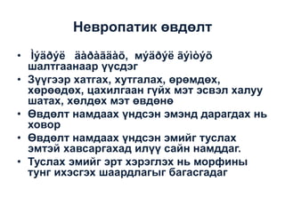 Невропатик өвдөлт
• Ìýäðýë äàðàãäàõ, мýäðýë ãýìòýõ
шалтгаанаар үүсдэг
• Зүүгээр хатгах, хутгалах, өрөмдөх,
хөрөөдөх, цахилгаан гүйх мэт эсвэл халуу
шатах, хөлдөх мэт өвдөнө
• Өвдөлт намдаах үндсэн эмэнд дарагдах нь
ховор
• Өвдөлт намдаах үндсэн эмийг туслах
эмтэй хавсаргахад илүү сайн намддаг.
• Туслах эмийг эрт хэрэглэх нь морфины
тунг ихэсгэх шаардлагыг багасгадаг

 