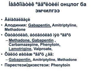 Íåâðîïàòèê ºâäºëòèéí онцлог ба
эмчилгээ
• Ãèïåðàëãåçè
• Алодиния: Gabapentin, Amitriptyline,
Methadone

• Õàòãóóëàõ, áóóäóóëàõ ìýò ºâäºõ
– Methadone, Gabapentin ,
Carbamazepine, Phenytoin,
Lamotrigine, Valproate,

• Õàëóó øàòàæ ºâäºõ ¿åä:
– Gabapentin, Amitriptyline, Methadone
• Парестези/дизестези: Phenytoin

 