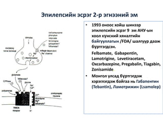 Эпилепсийн эсрэг 2-р эгнээний эм
• 1993 оноос хойш шинээр
эпилепсийн эсрэг 9 эм АНУ-ын
хоол хүнсний хяналтийн
байгууллагын /FDA/ шалгуур дааж
бүртгэгдсэн.
Felbamate, Gabapentin,
Lamotrigine, Levetiracetam,
Oxcarbazepine, Pregabalin, Tiagabin,
Zonisamide.
• Монгол улсад бүртгэгдэж
хэрэглэгдэж байгаа нь Габапентин
(Tebantin), Ламотрижин (Lsamolep)

 