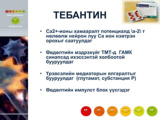 ТЕБАНТИН
• Са2+-ионы хамааралт потенциалд a-2 т
нөлөөлж нейрон луу Са ион нэвтрэн
орохыг саатуулдаг
• Өвдөлтийн мэдрэхүйг ТМТ-д ГАМК
синапсад ихэссэнтэй холбоотой
бууруулдаг
• Үрэвсэлийн медиаторын ялгаралтыг
бууруулдаг (глутамат, субстанция Р)
• Өвдөлтийн импулст блок үүсгэдэг

 