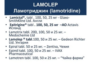 LAMOLEP
Ламотриджин (lamotridine)
• Lamictal®, tabl . 100, 50, 25 мг - GlaxoSmithKline Ltd. Англи
• Epitrigine® tabl . 100, 50, 25 мг –AO Actavis
Исланд
• Lamotrix tabl. 200, 100, 50 и 25 мг. –
Medochemie Ltd
• Lamolep ® tabl.100, 50 и 25 мг. – Gedeon Richter
Ltd. Унгария
• Epiral tabl. 50 и 25 мг. – Zentiva, Чехия
• Epimil tabl. 100, 50 и 25 мг. – IVAX
Pharmaceutical
• Lamotren tabl. 100, 50 и 25 мг. – “Чайка фарма”

 