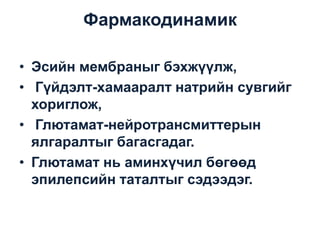 Фармакодинамик
• Эсийн мембраныг бэхжүүлж,
• Гүйдэлт-хамааралт натрийн сувгийг
хориглож,
• Глютамат-нейротрансмиттерын
ялгаралтыг багасгадаг.
• Глютамат нь аминхүчил бөгөөд
эпилепсийн таталтыг сэдээдэг.

 