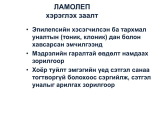 ЛАМОЛЕП
хэрэглэх заалт
• Эпилепсийн хэсэгчилсэн ба тархмал
уналтын (тоник, клоник) дан болон
хавсарсан эмчилгээнд
• Мэдрэлийн гаралтай өвдөлт намдаах
зорилгоор
• Хоѐр туйлт эмгэгийн үед сэтгэл санаа
тогтворгүй болохоос сэргийлж, сэтгэл
уналыг арилгах зорилгоор

 