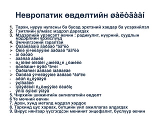 Невропатик өвдөлтийн øàëòãààí
1. Тархи, нуруу нугасны ба бусад эрхтэний хавдар ба үсэрхийлэл
2. Гэмтлийн улмаас мэдрэл дарагдах
3. Мэдэрлийн үрэвсэлт өвчин : радикулит, нүүрний, суудлын
мэдэрлийн үрэвслүүд
4. Эмчилгээний гаралтай
 Õàãàëãààíû äàðààõ ºâäºëò
 Õèìè ýì÷èëãýýíèé äàðààõ ºâäºëò
- àì õàòàõ
- äàâñàã àãøèõ
- ò¿íõíèé òîëãîéí ¿æèëã¿é ¿õæèëò
- õóóðàìæ÷ õýðõ ºâ÷èí
- Õåðïåñèéí äàðààõ íåâðàëãè
 Öàöðàã ýì÷èëãýýíèé äàðààõ ºâäºëò
- àðüñ ò¿ëýãäýõ
- ýçîôàãèò
- ìýäýðëèéí ñ¿ëæýýíèé ôèáðîç
- ÿñíû õýìèéí ýìãýã
5. Чирхийн шижингийн ангиопатийн өвдөлт
6 Үе мөчний өвчин
7. Архи, хүнд металд мэдрэл хордох
8. Тархинд цус харвах, бүтцийн үйл ажиллагаа алдагдах
9. Вирус нянгаар үүсгэгдсэн менинит энцефалит, бүслүүр өвчин

 