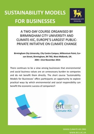 A TWO-DAY COURSE ORGANISED BY BIRMINGHAM CITY UNIVERSITY AND CLIMATE-KIC, EUROPE’S LARGEST PUBLIC- PRIVATE INITIATIVE ON CLIMATE CHANGE 
WWW.CLIMATE-KIC.ORG 
WWW.BCU.AC.UK 
There continues to be a view among businesses that environmental and social business values are an unnecessary burden to companies and do not benefit them directly. The short course ‘Sustainability Models for Businesses’ offers participants an opportunity to explore practical ways by which environmental and social responsibility can benefit the economic success of companies!! 
SUSTAINABILITY MODELS FOR BUSINESSES 
Birmingham City University, City Centre Campus, Millennium Point, Cur- zon Street, Birmingham, B4 7XG, West Midlands, UK. 
20th—21st November 2014 
 