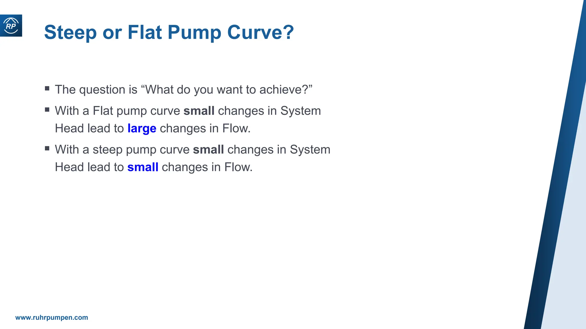 www.ruhrpumpen.com
Steep or Flat Pump Curve?
 The question is “What do you want to achieve?”
 With a Flat pump curve small changes in System
Head lead to large changes in Flow.
 With a steep pump curve small changes in System
Head lead to small changes in Flow.
 