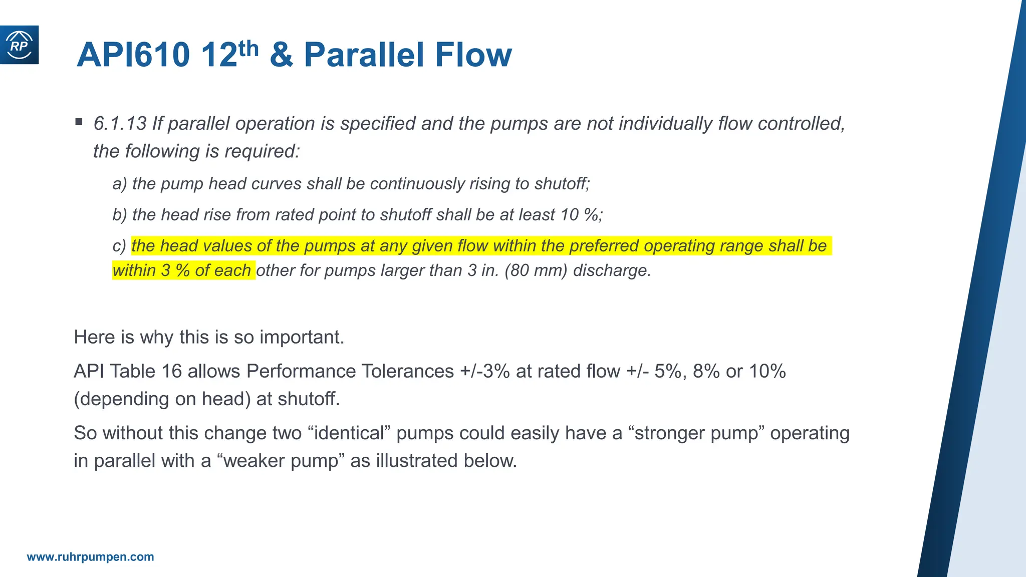 www.ruhrpumpen.com
API610 12th & Parallel Flow
 6.1.13 If parallel operation is specified and the pumps are not individually flow controlled,
the following is required:
a) the pump head curves shall be continuously rising to shutoff;
b) the head rise from rated point to shutoff shall be at least 10 %;
c) the head values of the pumps at any given flow within the preferred operating range shall be
within 3 % of each other for pumps larger than 3 in. (80 mm) discharge.
Here is why this is so important.
API Table 16 allows Performance Tolerances +/-3% at rated flow +/- 5%, 8% or 10%
(depending on head) at shutoff.
So without this change two “identical” pumps could easily have a “stronger pump” operating
in parallel with a “weaker pump” as illustrated below.
 