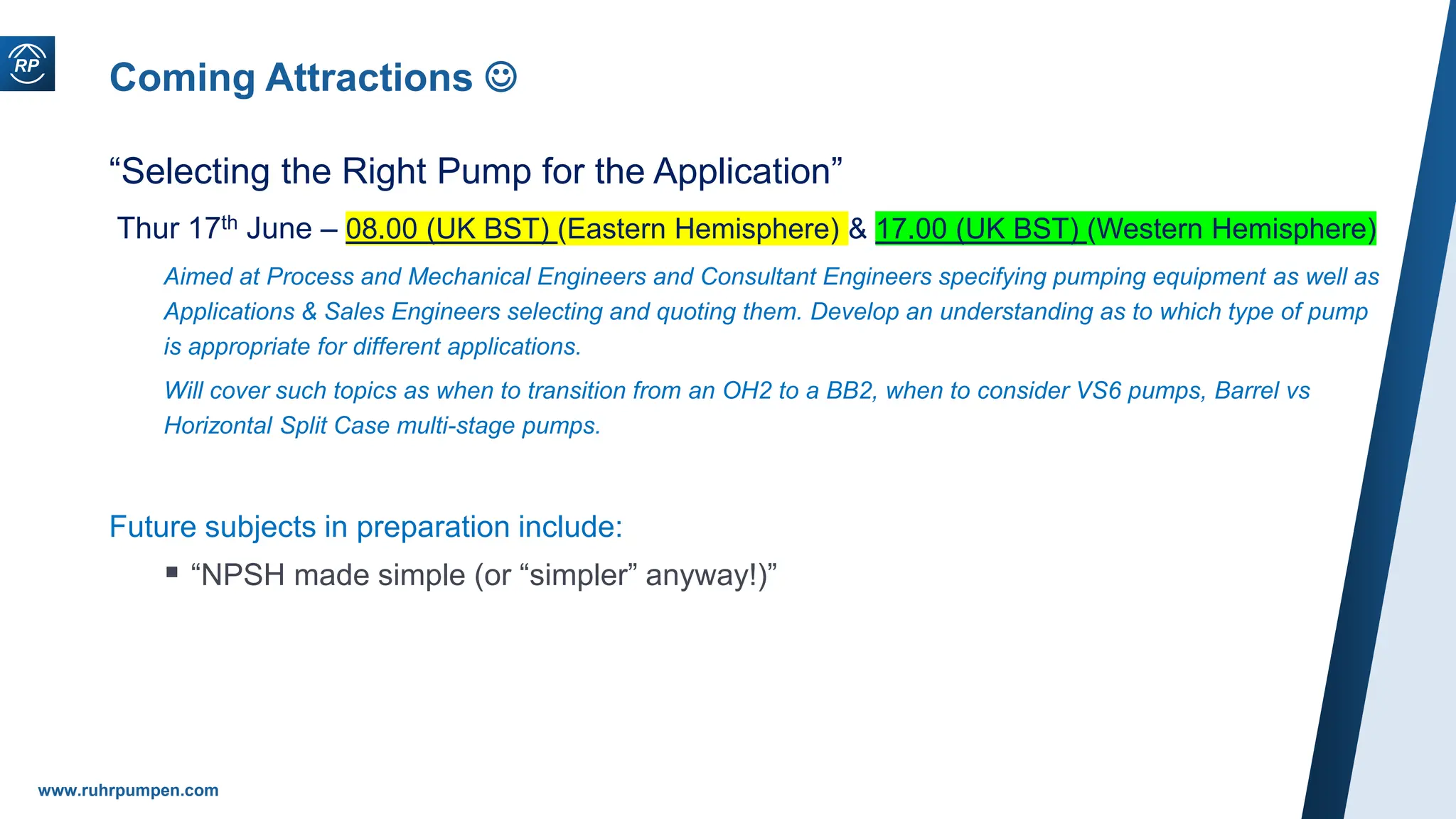www.ruhrpumpen.com
Coming Attractions 
“Selecting the Right Pump for the Application”
Thur 17th June – 08.00 (UK BST) (Eastern Hemisphere) & 17.00 (UK BST) (Western Hemisphere)
Aimed at Process and Mechanical Engineers and Consultant Engineers specifying pumping equipment as well as
Applications & Sales Engineers selecting and quoting them. Develop an understanding as to which type of pump
is appropriate for different applications.
Will cover such topics as when to transition from an OH2 to a BB2, when to consider VS6 pumps, Barrel vs
Horizontal Split Case multi-stage pumps.
Future subjects in preparation include:
 “NPSH made simple (or “simpler” anyway!)”
 