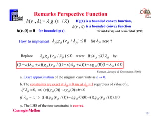 101
Remarks Perspective Function
0, ( )( (0)) (0) 0 0jk jk jkif g g      
1, ((1)( ( / (1)) (0)(0) (1) ( / (1)) 0jk jk jk jk jk jkif g g g       
a. Exact approximation of the original constraints as ε → 0.
c. The LHS of the new constraint is convex.
b. The constraints are exact at jk = 0 and at jk = 1 regardless of value of ε.
Replace by:( / ) 0jk jk jk jkg    0 jk jkU  where
((1 ) )( ( / ((1 ) ))) (0)(1 ) 0jk jk jk jk jk jkg g              
Furman, Sawaya & Grossmann (2009)
( / ) 0jk jk jk jkg   How to implement for zero ?jk
)/(),(  vgvh  If g(x) is a bounded convex function,
is a bounded convex function
Hiriart-Urruty and Lemaréchal (1993)
),( vh
0)0,( h for bounded g(x)
 