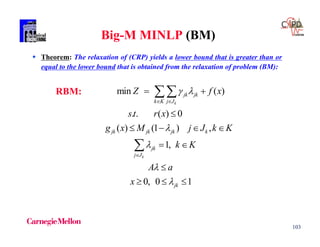 103
Big-M MINLP (BM)
 Theorem: The relaxation of (CRP) yields a lower bound that is greater than or
equal to the lower bound that is obtained from the relaxation of problem (BM):
min ( )
. . ( ) 0
( ) (1 ) ,
1,
0, 0 1
k
k
jk jk
k K j J
jk jk jk k
jk
j J
jk
Z f x
st r x
g x M j J k K
k K
A a
x
 




 

 

   
 

  


RBM:
 