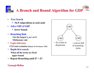 113
A Branch and Bound Algorithm for GDP
• Tree Search
 NLP subproblem at each node
• Solve CRP of GDP
 lower bound
CRP
+ fix a term in
disjunction
CRPCRP
+ convex hull
of remaining
terms
• Branching Rule
Set the largest j as 1 or 0
Dichotomy rule
• Logic inference
CNF unit resolution (Raman & Grosmann, 1993)
• Depth first search
When all the terms are fixed
upper bound
• Repeat Branching until ZL > ZU.
 