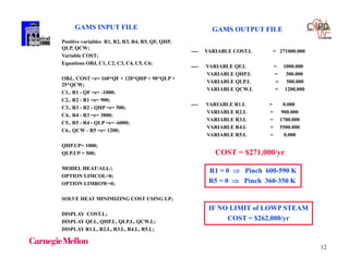 12
Positive variables R1, R2, R3, R4, R5, QF, QHP,
QLP, QCW;
Variable COST;
Equations OBJ, C1, C2, C3, C4, C5, C6;
OBJ.. COST =e= 160*QF + 120*QHP + 90*QLP +
25*QCW;
C1.. R1 - QF =e= -1000;
C2.. R2 - R1 =e= 900;
C3.. R3 - R2 - QHP =e= 500;
C4.. R4 - R3 =e= 3800;
C5.. R5 - R4 - QLP =e= -6000;
C6.. QCW - R5 =e= 1200;
QHP.UP= 1000;
QLP.UP = 500;
MODEL HEAT/ALL/;
OPTION LIMCOL=0;
OPTION LIMROW=0;
SOLVE HEAT MINIMIZING COST USING LP;
DISPLAY COST.L;
DISPLAY QF.L, QHP.L, QLP.L, QCW.L;
DISPLAY R1.L, R2.L, R3.L, R4.L, R5.L;
R1 = 0  Pinch 600-590 K
R5 = 0  Pinch 360-350 K
GAMS INPUT FILE
IF NO LIMIT of LOWP STEAM
COST = $262,000/yr
---- VARIABLE COST.L = 271000.000
---- VARIABLE QF.L = 1000.000
VARIABLE QHP.L = 300.000
VARIABLE QLP.L = 500.000
VARIABLE QCW.L = 1200.000
---- VARIABLE R1.L = 0.000
VARIABLE R2.L = 900.000
VARIABLE R3.L = 1700.000
VARIABLE R4.L = 5500.000
VARIABLE R5.L = 0.000
COST = $271,000/yr
GAMS OUTPUT FILE
 